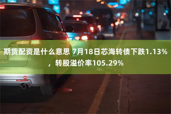 期货配资是什么意思 7月18日芯海转债下跌1.13%，转股溢价率105.29%