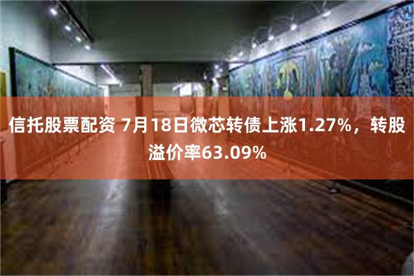 信托股票配资 7月18日微芯转债上涨1.27%，转股溢价率63.09%