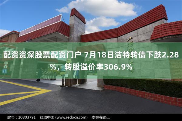 配资资深股票配资门户 7月18日洁特转债下跌2.28%，转股溢价率306.9%