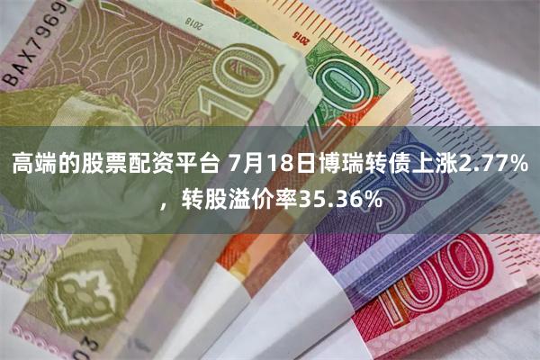 高端的股票配资平台 7月18日博瑞转债上涨2.77%，转股溢价率35.36%