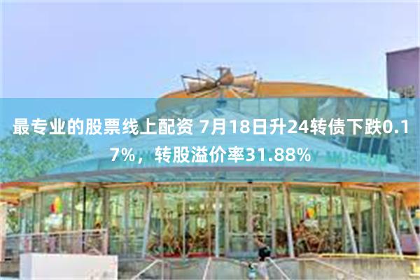 最专业的股票线上配资 7月18日升24转债下跌0.17%，转股溢价率31.88%