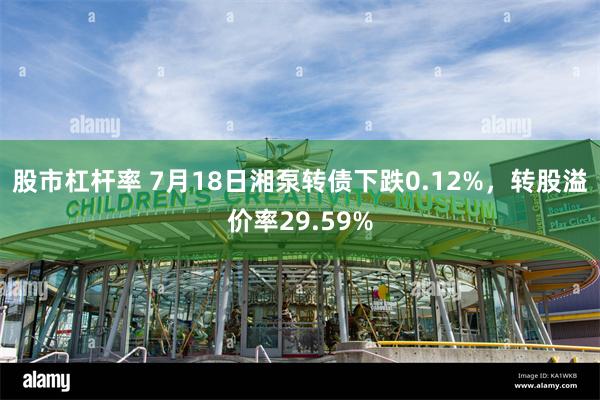 股市杠杆率 7月18日湘泵转债下跌0.12%，转股溢价率29.59%