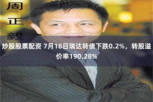 炒股股票配资 7月18日瑞达转债下跌0.2%，转股溢价率190.28%