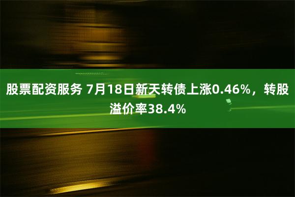 股票配资服务 7月18日新天转债上涨0.46%，转股溢价率38.4%