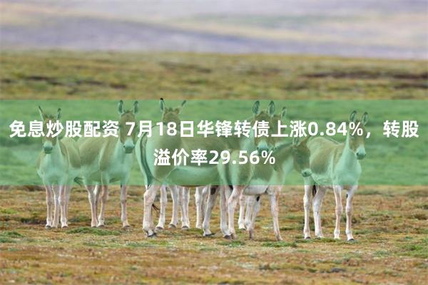 免息炒股配资 7月18日华锋转债上涨0.84%，转股溢价率29.56%