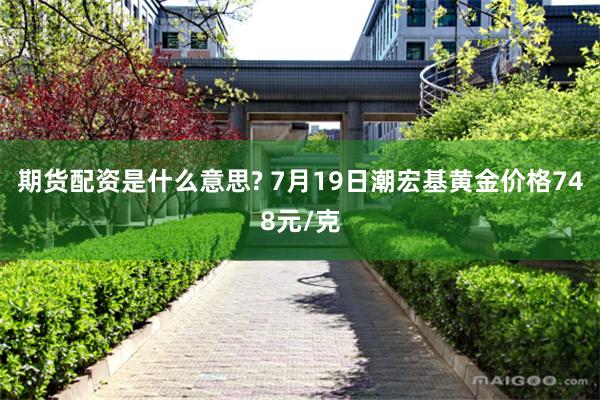 期货配资是什么意思? 7月19日潮宏基黄金价格748元/克