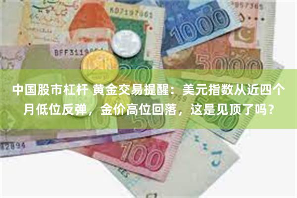 中国股市杠杆 黄金交易提醒：美元指数从近四个月低位反弹，金价高位回落，这是见顶了吗？