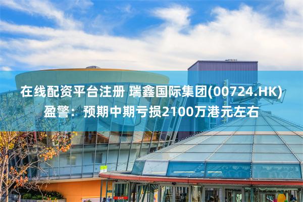 在线配资平台注册 瑞鑫国际集团(00724.HK)盈警：预期中期亏损2100万港元左右