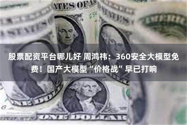 股票配资平台哪儿好 周鸿祎：360安全大模型免费！国产大模型“价格战”早已打响