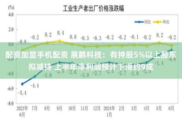 配资加盟手机配资 展鹏科技：有持股5%以上股东拟减持 上半年净利润预计下滑约9成