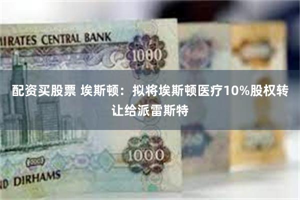 配资买股票 埃斯顿：拟将埃斯顿医疗10%股权转让给派雷斯特