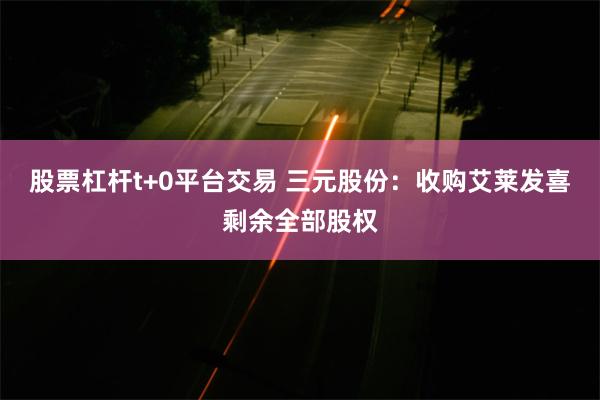 股票杠杆t+0平台交易 三元股份：收购艾莱发喜剩余全部股权