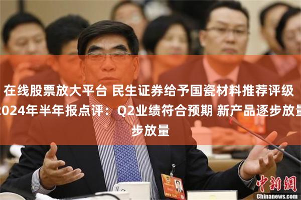 在线股票放大平台 民生证券给予国瓷材料推荐评级 2024年半年报点评：Q2业绩符合预期 新产品逐步放量