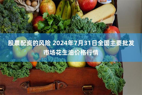 股票配资的风险 2024年7月31日全国主要批发市场花生油价格行情