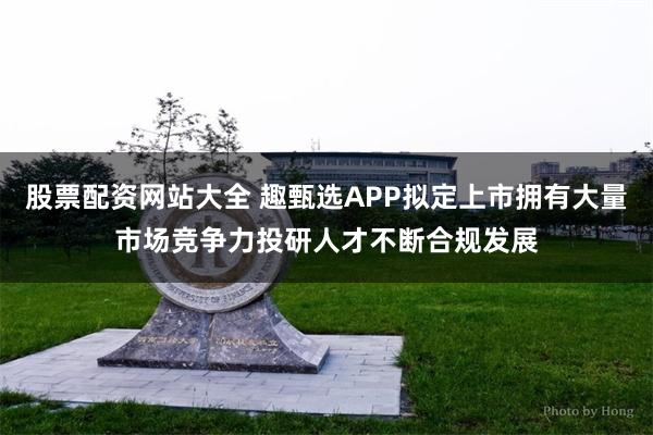 股票配资网站大全 趣甄选APP拟定上市拥有大量市场竞争力投研人才不断合规发展