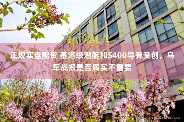 正规实盘配资 基洛级潜艇和S400导弹受创，乌军战报是否属实不重要