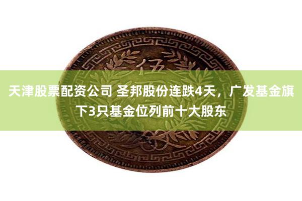 天津股票配资公司 圣邦股份连跌4天，广发基金旗下3只基金位列前十大股东