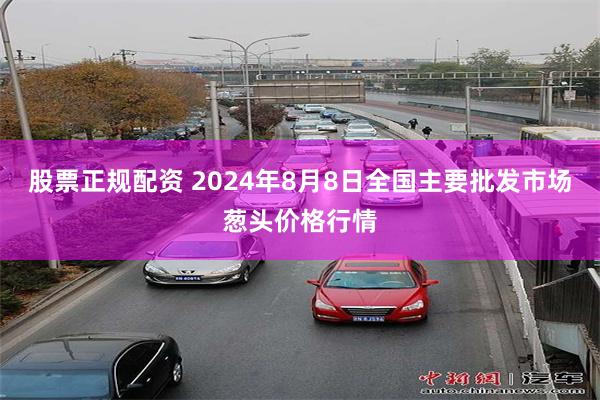 股票正规配资 2024年8月8日全国主要批发市场葱头价格行情