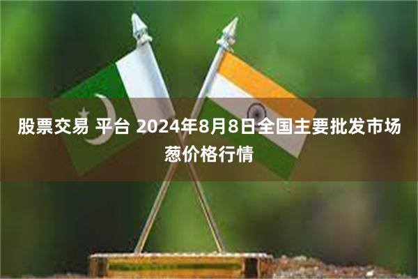 股票交易 平台 2024年8月8日全国主要批发市场葱价格行情