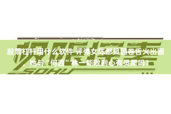 股票杠杆用什么软件 评弹女陈都灵因卷舌火出圈，她与“何西”林一能做到心有灵犀吗？