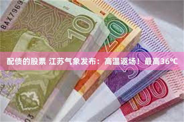 配债的股票 江苏气象发布：高温返场！最高36℃