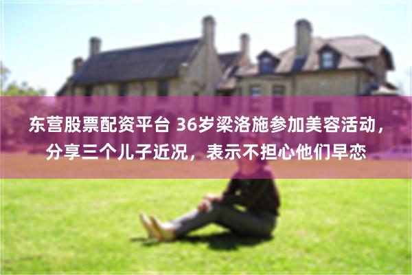 东营股票配资平台 36岁梁洛施参加美容活动，分享三个儿子近况，表示不担心他们早恋