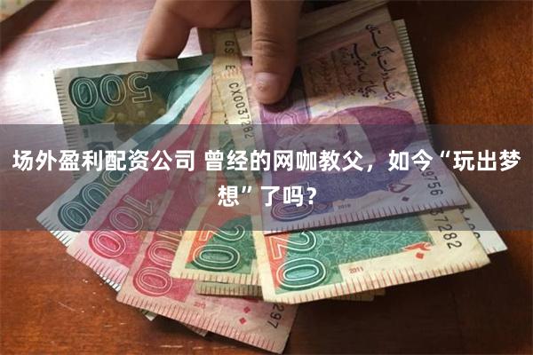 场外盈利配资公司 曾经的网咖教父，如今“玩出梦想”了吗？