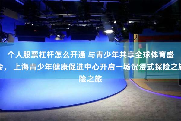 个人股票杠杆怎么开通 与青少年共享全球体育盛会， 上海青少年健康促进中心开启一场沉浸式探险之旅