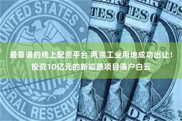 最靠谱的线上配资平台 两宗工业用地成功出让！投资10亿元的新能源项目落户白云