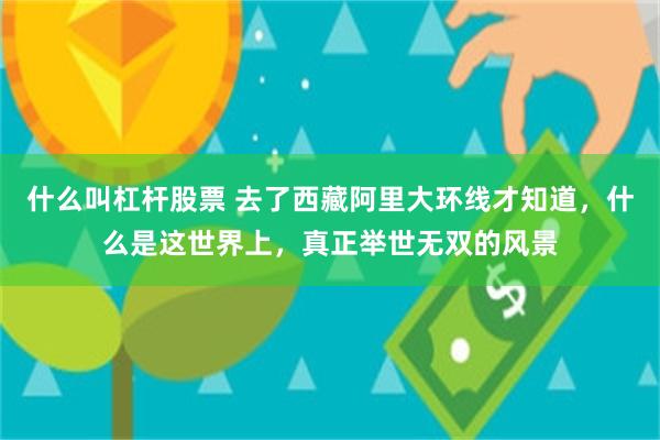 什么叫杠杆股票 去了西藏阿里大环线才知道，什么是这世界上，真正举世无双的风景