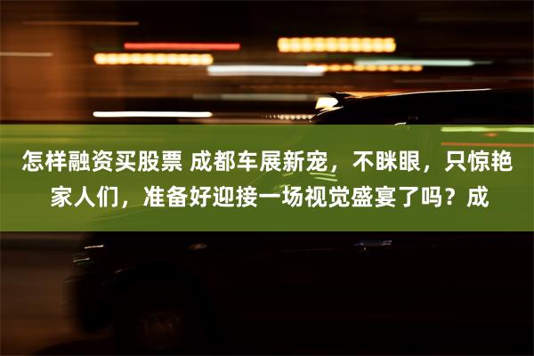 怎样融资买股票 成都车展新宠，不眯眼，只惊艳 家人们，准备好迎接一场视觉盛宴了吗？成