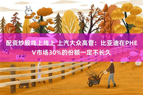 配资炒股线上线上 上汽大众高管：比亚迪在PHEV市场30%的份额一定不长久