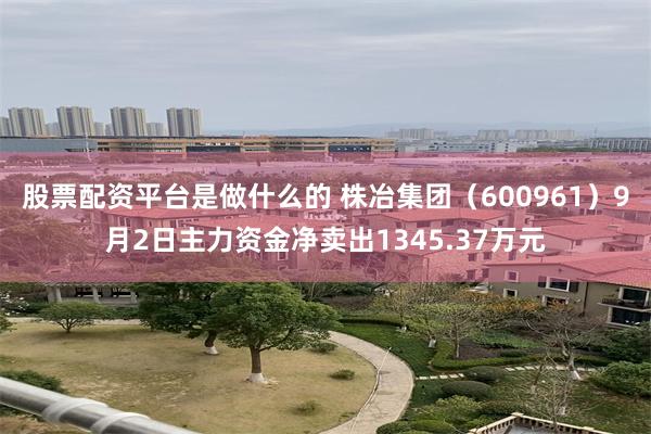 股票配资平台是做什么的 株冶集团（600961）9月2日主力资金净卖出1345.37万元