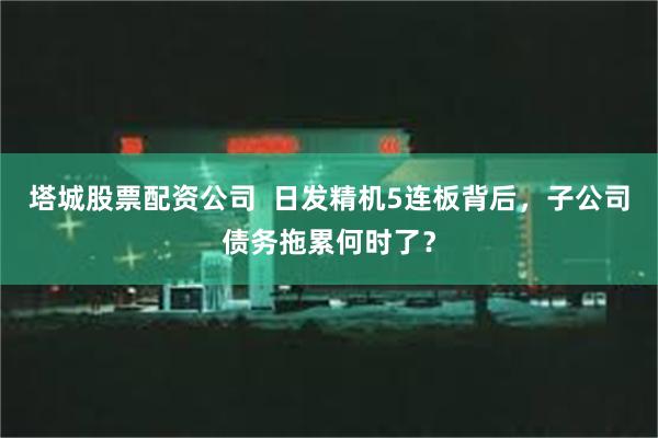 塔城股票配资公司  日发精机5连板背后，子公司债务拖累何时了？