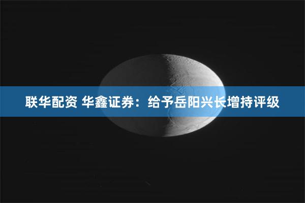 联华配资 华鑫证券：给予岳阳兴长增持评级