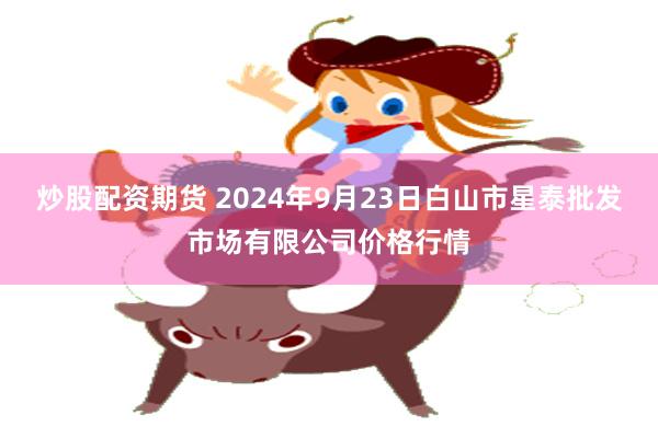 炒股配资期货 2024年9月23日白山市星泰批发市场有限公司价格行情