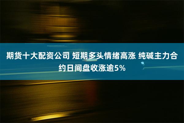 期货十大配资公司 短期多头情绪高涨 纯碱主力合约日间盘收涨逾5%