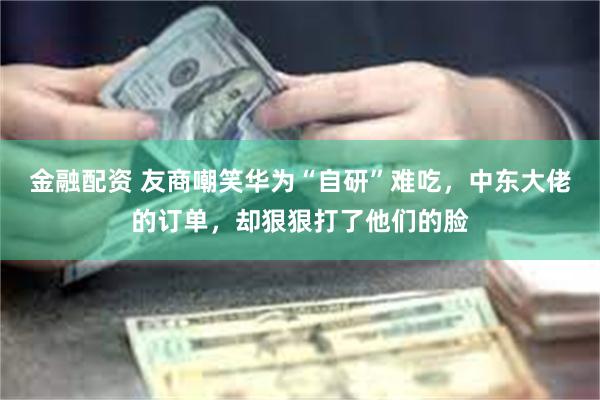 金融配资 友商嘲笑华为“自研”难吃，中东大佬的订单，却狠狠打了他们的脸