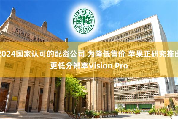 2024国家认可的配资公司 为降低售价 苹果正研究推出更低分辨率Vision Pro