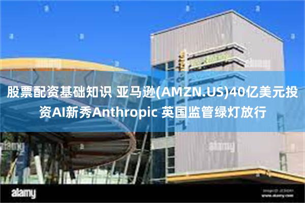 股票配资基础知识 亚马逊(AMZN.US)40亿美元投资AI新秀Anthropic 英国监管绿灯放行