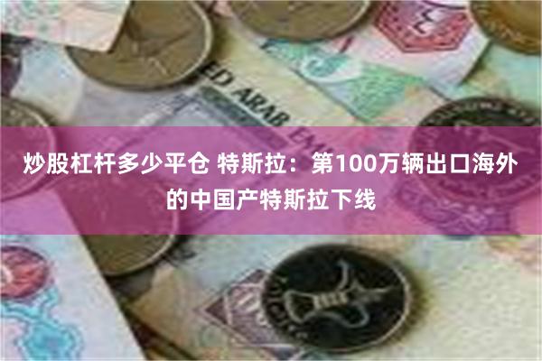 炒股杠杆多少平仓 特斯拉：第100万辆出口海外的中国产特斯拉下线