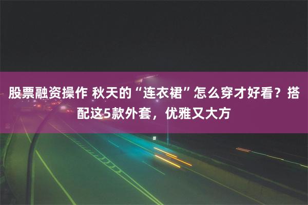 股票融资操作 秋天的“连衣裙”怎么穿才好看？搭配这5款外套，优雅又大方