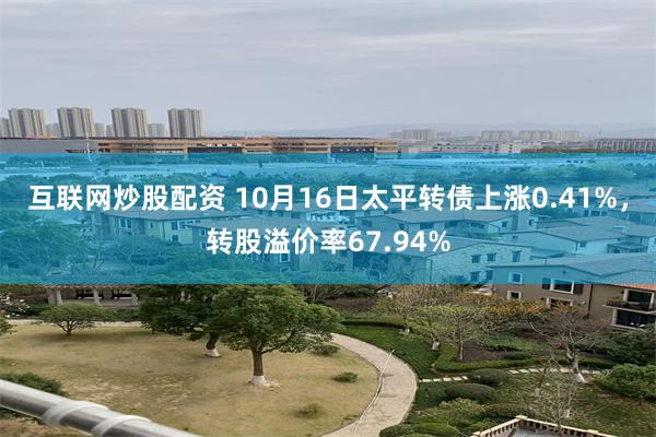 互联网炒股配资 10月16日太平转债上涨0.41%，转股溢价率67.94%