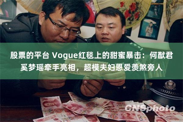 股票的平台 Vogue红毯上的甜蜜暴击：何猷君奚梦瑶牵手亮相，超模夫妇恩爱羡煞旁人