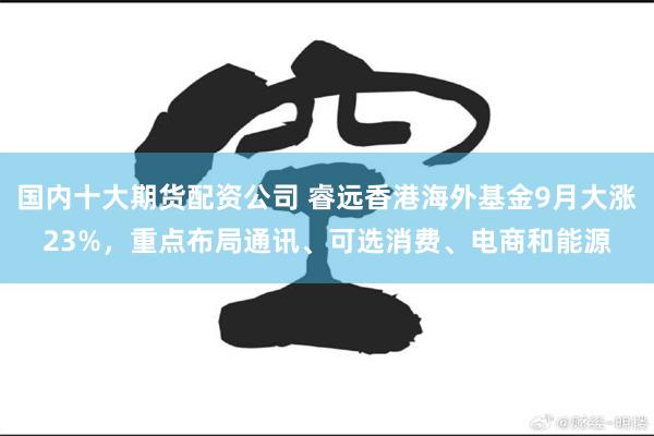 国内十大期货配资公司 睿远香港海外基金9月大涨23%，重点布局通讯、可选消费、电商和能源