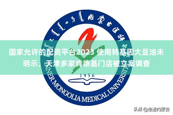 国家允许的配资平台2023 使用转基因大豆油未明示，天津多家肯德基门店被立案调查