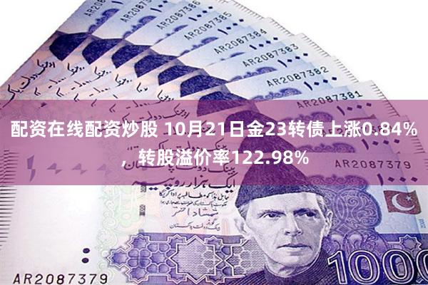 配资在线配资炒股 10月21日金23转债上涨0.84%，转股溢价率122.98%