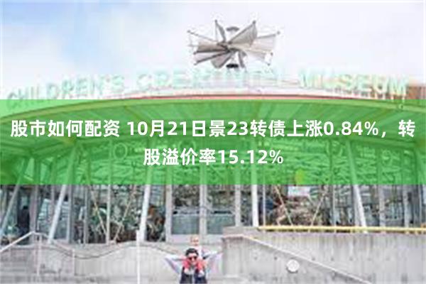 股市如何配资 10月21日景23转债上涨0.84%，转股溢价率15.12%