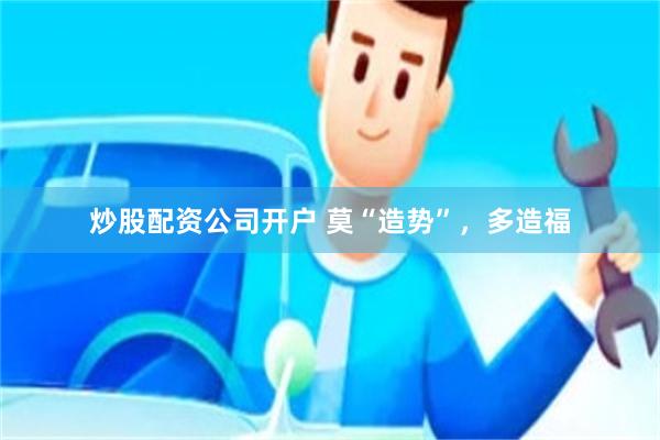 炒股配资公司开户 莫“造势”，多造福