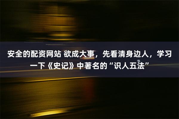 安全的配资网站 欲成大事，先看清身边人，学习一下《史记》中著名的“识人五法”